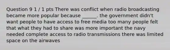 Question 9 1 / 1 pts There was conflict when radio broadcasting became more popular because ______. the government didn't want people to have access to free media too many people felt that what they had to share was more important the navy needed complete access to radio transmissions there was limited space on the airwaves