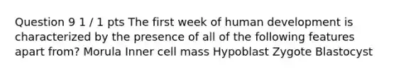 Question 9 1 / 1 pts The first week of human development is characterized by the presence of all of the following features apart from? Morula Inner cell mass Hypoblast Zygote Blastocyst