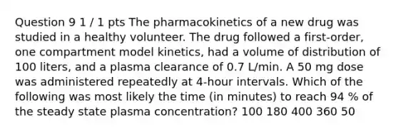 Question 9 1 / 1 pts The pharmacokinetics of a new drug was studied in a healthy volunteer. The drug followed a first-order, one compartment model kinetics, had a volume of distribution of 100 liters, and a plasma clearance of 0.7 L/min. A 50 mg dose was administered repeatedly at 4-hour intervals. Which of the following was most likely the time (in minutes) to reach 94 % of the steady state plasma concentration? 100 180 400 360 50