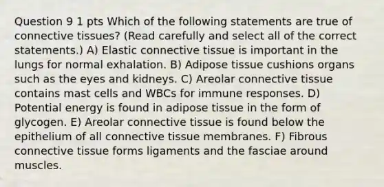 Question 9 1 pts Which of the following statements are true of connective tissues? (Read carefully and select all of the correct statements.) A) Elastic connective tissue is important in the lungs for normal exhalation. B) Adipose tissue cushions organs such as the eyes and kidneys. C) Areolar connective tissue contains mast cells and WBCs for immune responses. D) Potential energy is found in adipose tissue in the form of glycogen. E) Areolar connective tissue is found below the epithelium of all connective tissue membranes. F) Fibrous connective tissue forms ligaments and the fasciae around muscles.