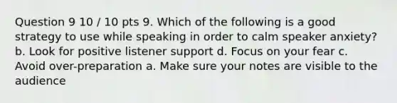 Question 9 10 / 10 pts 9. Which of the following is a good strategy to use while speaking in order to calm speaker anxiety? b. Look for positive listener support d. Focus on your fear c. Avoid over-preparation a. Make sure your notes are visible to the audience