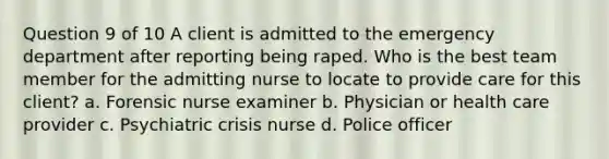 Question 9 of 10 A client is admitted to the emergency department after reporting being raped. Who is the best team member for the admitting nurse to locate to provide care for this client? a. Forensic nurse examiner b. Physician or health care provider c. Psychiatric crisis nurse d. Police officer