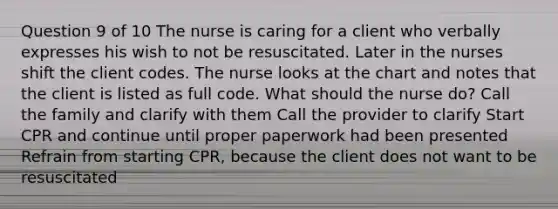 Question 9 of 10 The nurse is caring for a client who verbally expresses his wish to not be resuscitated. Later in the nurses shift the client codes. The nurse looks at the chart and notes that the client is listed as full code. What should the nurse do? Call the family and clarify with them Call the provider to clarify Start CPR and continue until proper paperwork had been presented Refrain from starting CPR, because the client does not want to be resuscitated