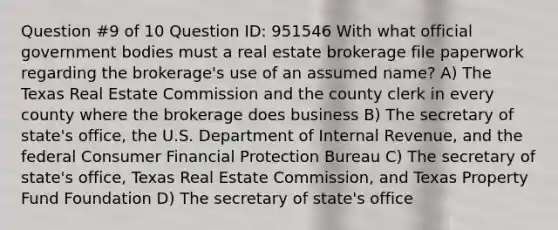 Question #9 of 10 Question ID: 951546 With what official government bodies must a real estate brokerage file paperwork regarding the brokerage's use of an assumed name? A) The Texas Real Estate Commission and the county clerk in every county where the brokerage does business B) The secretary of state's office, the U.S. Department of Internal Revenue, and the federal Consumer Financial Protection Bureau C) The secretary of state's office, Texas Real Estate Commission, and Texas Property Fund Foundation D) The secretary of state's office