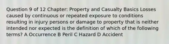 Question 9 of 12 Chapter: Property and Casualty Basics Losses caused by continuous or repeated exposure to conditions resulting in injury persons or damage to property that is neither intended nor expected is the definition of which of the following terms? A Occurrence B Peril C Hazard D Accident