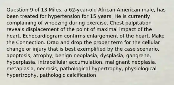 Question 9 of 13 Miles, a 62-year-old African American male, has been treated for hypertension for 15 years. He is currently complaining of wheezing during exercise. Chest palpitation reveals displacement of the point of maximal impact of the heart. Echocardiogram confirms enlargement of the heart. Make the Connection. Drag and drop the proper term for the cellular change or injury that is best exemplified by the case scenario. apoptosis, atrophy, benign neoplasia, dysplasia, gangrene, hyperplasia, intracellular accumulation, malignant neoplasia, metaplasia, necrosis, pathological hypertrophy, physiological hypertrophy, pathologic calcification