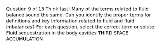 Question 9 of 13 Think fast! Many of the terms related to fluid balance sound the same. Can you identify the proper terms for definitions and key information related to fluid and fluid imbalances? For each question, select the correct term or solute. Fluid sequestration in the body cavities THIRD SPACE ACCUMULATION