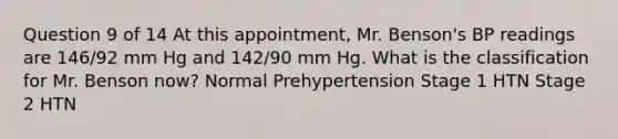 Question 9 of 14 At this appointment, Mr. Benson's BP readings are 146/92 mm Hg and 142/90 mm Hg. What is the classification for Mr. Benson now? Normal Prehypertension Stage 1 HTN Stage 2 HTN