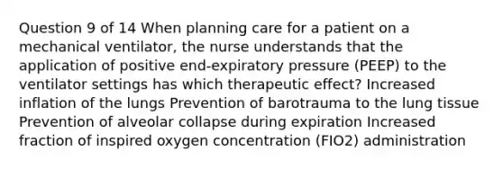 Question 9 of 14 When planning care for a patient on a mechanical ventilator, the nurse understands that the application of positive end-expiratory pressure (PEEP) to the ventilator settings has which therapeutic effect? Increased inflation of the lungs Prevention of barotrauma to the lung tissue Prevention of alveolar collapse during expiration Increased fraction of inspired oxygen concentration (FIO2) administration