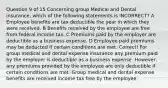 Question 9 of 15 Concerning group Medical and Dental insurance, which of the following statements is INCORRECT? A Employee benefits are tax deductible the year in which they were received. B Benefits received by the employee are free from federal income tax. C Premiums paid by the employer are deductible as a business expense. D Employee paid premiums may be deducted if certain conditions are met. Correct! For group medical and dental expense insurance any premium paid by the employer is deductible as a business expense. However, any premiums provided by the employee are only deductible if certain conditions are met. Group medical and dental expense benefits are received income tax free by the employee.