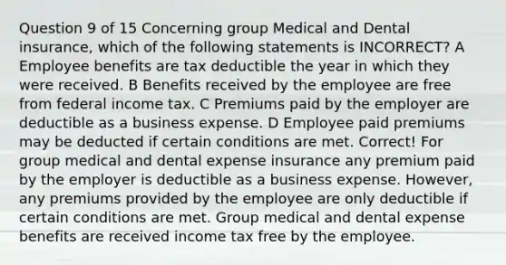 Question 9 of 15 Concerning group Medical and Dental insurance, which of the following statements is INCORRECT? A Employee benefits are tax deductible the year in which they were received. B Benefits received by the employee are free from federal income tax. C Premiums paid by the employer are deductible as a business expense. D Employee paid premiums may be deducted if certain conditions are met. Correct! For group medical and dental expense insurance any premium paid by the employer is deductible as a business expense. However, any premiums provided by the employee are only deductible if certain conditions are met. Group medical and dental expense benefits are received income tax free by the employee.