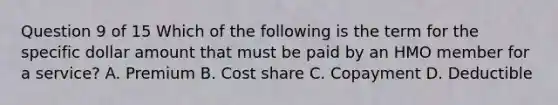 Question 9 of 15 Which of the following is the term for the specific dollar amount that must be paid by an HMO member for a service? A. Premium B. Cost share C. Copayment D. Deductible