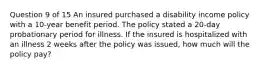 Question 9 of 15 An insured purchased a disability income policy with a 10-year benefit period. The policy stated a 20-day probationary period for illness. If the insured is hospitalized with an illness 2 weeks after the policy was issued, how much will the policy pay?