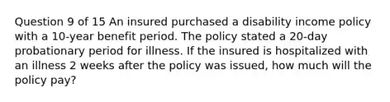 Question 9 of 15 An insured purchased a disability income policy with a 10-year benefit period. The policy stated a 20-day probationary period for illness. If the insured is hospitalized with an illness 2 weeks after the policy was issued, how much will the policy pay?