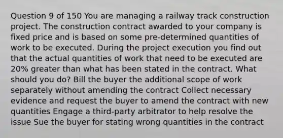 Question 9 of 150 You are managing a railway track construction project. The construction contract awarded to your company is fixed price and is based on some pre-determined quantities of work to be executed. During the project execution you find out that the actual quantities of work that need to be executed are 20% greater than what has been stated in the contract. What should you do? Bill the buyer the additional scope of work separately without amending the contract Collect necessary evidence and request the buyer to amend the contract with new quantities Engage a third-party arbitrator to help resolve the issue Sue the buyer for stating wrong quantities in the contract