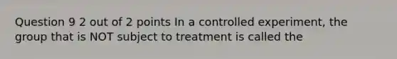 Question 9 2 out of 2 points In a controlled experiment, the group that is NOT subject to treatment is called the