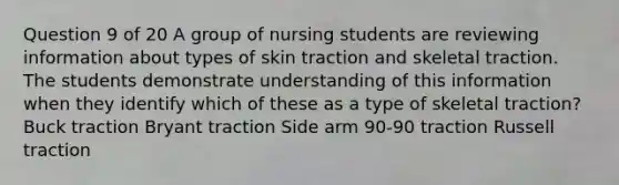 Question 9 of 20 A group of nursing students are reviewing information about types of skin traction and skeletal traction. The students demonstrate understanding of this information when they identify which of these as a type of skeletal traction? Buck traction Bryant traction Side arm 90-90 traction Russell traction