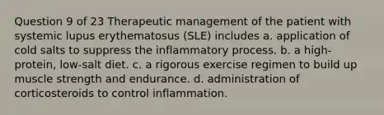 Question 9 of 23 Therapeutic management of the patient with systemic lupus erythematosus (SLE) includes a. application of cold salts to suppress the inflammatory process. b. a high-protein, low-salt diet. c. a rigorous exercise regimen to build up muscle strength and endurance. d. administration of corticosteroids to control inflammation.