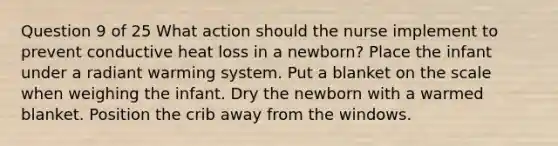 Question 9 of 25 What action should the nurse implement to prevent conductive heat loss in a newborn? Place the infant under a radiant warming system. Put a blanket on the scale when weighing the infant. Dry the newborn with a warmed blanket. Position the crib away from the windows.