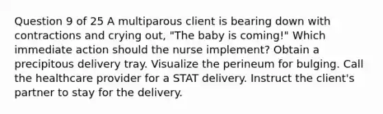 Question 9 of 25 A multiparous client is bearing down with contractions and crying out, "The baby is coming!" Which immediate action should the nurse implement? Obtain a precipitous delivery tray. Visualize the perineum for bulging. Call the healthcare provider for a STAT delivery. Instruct the client's partner to stay for the delivery.