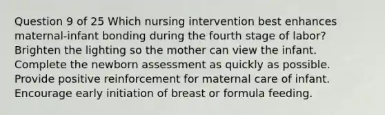 Question 9 of 25 Which nursing intervention best enhances maternal-infant bonding during the fourth stage of labor? Brighten the lighting so the mother can view the infant. Complete the newborn assessment as quickly as possible. Provide positive reinforcement for maternal care of infant. Encourage early initiation of breast or formula feeding.