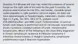 Question 9 A 69-year-old man has noted the presence of several lumps on the right side of his neck for the past 5 months. On physical examination he has firm, non-tender, movable lymph nodes palpable in right posterior cervical region. He does not have splenomegaly or hepatomegaly. Laboratory studies show Hgb 11.3 g/dL, Hct 40%, MCV 87 fL, platelet count 256,000/microliter, and WBC count 7230/microliter. A cervical lymph node biopsy is performed and on microscopic examination shows numerous crowded nodules of small, monomorphic lymphocytes. Which of the following is the most likely diagnosis? A Chronic lymphocytic leukemia B Follicular lymphoma C Infectious mononucleosis D Hodgkin lymphoma, lymphocyte predominance type E Reactive hyperplasia