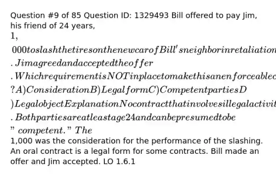 Question #9 of 85 Question ID: 1329493 Bill offered to pay Jim, his friend of 24 years, 1,000 to slash the tires on the new car of Bill's neighbor in retaliation for the neighbor's dog barking at Bill. Jim agreed and accepted the offer. Which requirement is NOT in place to make this an enforceable contract? A) Consideration B) Legal form C) Competent parties D) Legal object Explanation No contract that involves illegal activity is enforceable. Both parties are at least age 24 and can be presumed to be "competent." The1,000 was the consideration for the performance of the slashing. An oral contract is a legal form for some contracts. Bill made an offer and Jim accepted. LO 1.6.1