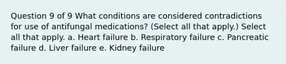 Question 9 of 9 What conditions are considered contradictions for use of antifungal medications? (Select all that apply.) Select all that apply. a. Heart failure b. Respiratory failure c. Pancreatic failure d. Liver failure e. Kidney failure