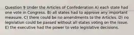 Question 9 Under the Articles of Confederation A) each state had one vote in Congress. B) all states had to approve any important measure. C) there could be no amendments to the Articles. D) no legislation could be passed without all states voting on the issue. E) the executive had the power to veto legislative decisions.