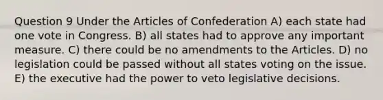 Question 9 Under the Articles of Confederation A) each state had one vote in Congress. B) all states had to approve any important measure. C) there could be no amendments to the Articles. D) no legislation could be passed without all states voting on the issue. E) the executive had the power to veto legislative decisions.