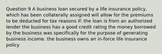 Question 9 A business loan secured by a life insurance policy, which has been collaterally assigned will allow for the premiums to be deducted for tax reasons if: the loan is from an authorized lender the business has a good credit rating the money borrowed by the business was specifically for the purpose of generating business income. the business owns an in-force life insurance policy