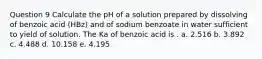 Question 9 Calculate the pH of a solution prepared by dissolving of benzoic acid (HBz) and of sodium benzoate in water sufficient to yield of solution. The Ka of benzoic acid is . a. 2.516 b. 3.892 c. 4.488 d. 10.158 e. 4.195