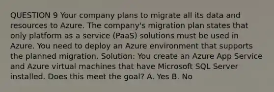 QUESTION 9 Your company plans to migrate all its data and resources to Azure. The company's migration plan states that only platform as a service (PaaS) solutions must be used in Azure. You need to deploy an Azure environment that supports the planned migration. Solution: You create an Azure App Service and Azure virtual machines that have Microsoft SQL Server installed. Does this meet the goal? A. Yes B. No