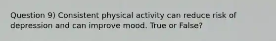 Question 9) Consistent physical activity can reduce risk of depression and can improve mood. True or False?