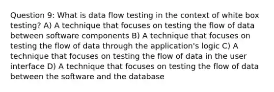 Question 9: What is data flow testing in the context of white box testing? A) A technique that focuses on testing the flow of data between software components B) A technique that focuses on testing the flow of data through the application's logic C) A technique that focuses on testing the flow of data in the user interface D) A technique that focuses on testing the flow of data between the software and the database