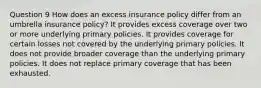 Question 9 How does an excess insurance policy differ from an umbrella insurance policy? It provides excess coverage over two or more underlying primary policies. It provides coverage for certain losses not covered by the underlying primary policies. It does not provide broader coverage than the underlying primary policies. It does not replace primary coverage that has been exhausted.