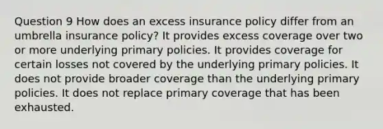 Question 9 How does an excess insurance policy differ from an umbrella insurance policy? It provides excess coverage over two or more underlying primary policies. It provides coverage for certain losses not covered by the underlying primary policies. It does not provide broader coverage than the underlying primary policies. It does not replace primary coverage that has been exhausted.