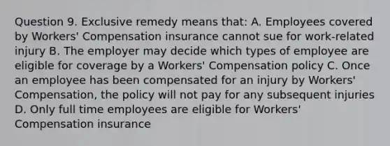 Question 9. Exclusive remedy means that: A. Employees covered by Workers' Compensation insurance cannot sue for work-related injury B. The employer may decide which types of employee are eligible for coverage by a Workers' Compensation policy C. Once an employee has been compensated for an injury by Workers' Compensation, the policy will not pay for any subsequent injuries D. Only full time employees are eligible for Workers' Compensation insurance