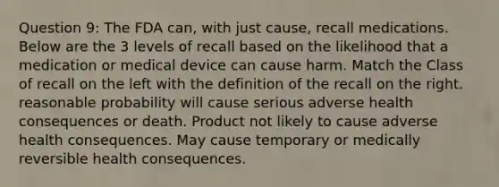 Question 9: The FDA can, with just cause, recall medications. Below are the 3 levels of recall based on the likelihood that a medication or medical device can cause harm. Match the Class of recall on the left with the definition of the recall on the right. reasonable probability will cause serious adverse health consequences or death. Product not likely to cause adverse health consequences. May cause temporary or medically reversible health consequences.