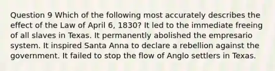 Question 9 Which of the following most accurately describes the effect of the Law of April 6, 1830? It led to the immediate freeing of all slaves in Texas. It permanently abolished the empresario system. It inspired Santa Anna to declare a rebellion against the government. It failed to stop the flow of Anglo settlers in Texas.