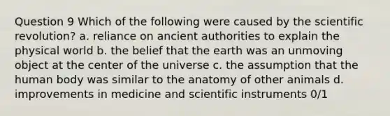 Question 9 Which of the following were caused by the scientific revolution? a. reliance on ancient authorities to explain the physical world b. the belief that the earth was an unmoving object at the center of the universe c. the assumption that the human body was similar to the anatomy of other animals d. improvements in medicine and scientific instruments 0/1