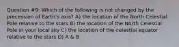 Question #9: Which of the following is not changed by the precession of Earth's axis? A) the location of the North Celestial Pole relative to the stars B) the location of the North Celestial Pole in your local sky C) the location of the celestial equator relative to the stars D) A & B