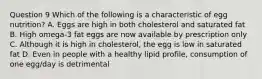 Question 9 Which of the following is a characteristic of egg nutrition? A. Eggs are high in both cholesterol and saturated fat B. High omega-3 fat eggs are now available by prescription only C. Although it is high in cholesterol, the egg is low in saturated fat D. Even in people with a healthy lipid profile, consumption of one egg/day is detrimental