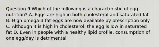 Question 9 Which of the following is a characteristic of egg nutrition? A. Eggs are high in both cholesterol and saturated fat B. High omega-3 fat eggs are now available by prescription only C. Although it is high in cholesterol, the egg is low in saturated fat D. Even in people with a healthy lipid profile, consumption of one egg/day is detrimental