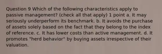 Question 9 Which of the following characteristics apply to passive management? (check all that apply) 1 point a. It may seriously underperform its benchmark. b. It avoids the purchase of assets solely based on the fact that they belong to the index of reference. c. It has lower costs than active management. d. It promotes "herd behavior" by buying assets irrespective of their valuation.