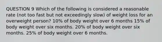 QUESTION 9 Which of the following is considered a reasonable rate (not too fast but not exceedingly slow) of weight loss for an overweight person? 10% of body weight over 6 months 15% of body weight over six months. 20% of body weight over six months. 25% of body weight over 6 months.