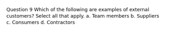 Question 9 Which of the following are examples of external customers? Select all that apply. a. Team members b. Suppliers c. Consumers d. Contractors