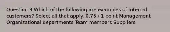 Question 9 Which of the following are examples of internal customers? Select all that apply. 0.75 / 1 point Management Organizational departments Team members Suppliers