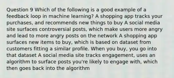 Question 9 Which of the following is a good example of a feedback loop in machine learning? A shopping app tracks your purchases, and recommends new things to buy A social media site surfaces controversial posts, which make users more angry and lead to more angry posts on the network A shopping app surfaces new items to buy, which is based on dataset from customers fitting a similar profile. When you buy, you go into that dataset A social media site tracks engagement, uses an algorithm to surface posts you're likely to engage with, which then goes back into the algorithm