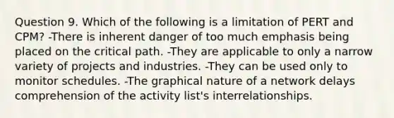 Question 9. Which of the following is a limitation of PERT and CPM? -There is inherent danger of too much emphasis being placed on the critical path. -They are applicable to only a narrow variety of projects and industries. -They can be used only to monitor schedules. -The graphical nature of a network delays comprehension of the activity list's interrelationships.